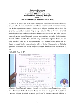 Transport Phenomena
Prof. Sunando DasGupta
Department of Chemical Engineering
Indian Institute of Technology, Kharagpur
Lecture 12
Equations of Change for Isothermal Systems (Cont.)
We have so far covered the Navier–Stokes equation, the equation of motion, the special form
of which is Euler's equation and we have seen how in conjunction with equation of continuity
the Navier–Stokes equation can be simplified for different situations and to obtain the
governing equation for flow. Once the governing equation is obtained, it's easy to solve with
appropriate boundary conditions that defines the physics of the process. We, in the previous
classes, have seen some of the simple problems which we have done using shell momentum
balance. We have reworked those problems using Navier–Stokes equation. In this and two
more classes we would look at different problems which are slightly more complicated and
therein we would be able to appreciate the utility of Navier–Stokes equation to obtain the
governing equation for flow in such complicated systems. So I would draw your attention to
this
(Refer Slide Time: 01:27)
which you should be able to see more clearly in your textbook where the equation of motion
for a Newtonian fluid with constant density and viscosity are provided for Cartesian
coordinate systems, cylindrical coordinate systems and for spherical coordinate systems. In
133
 