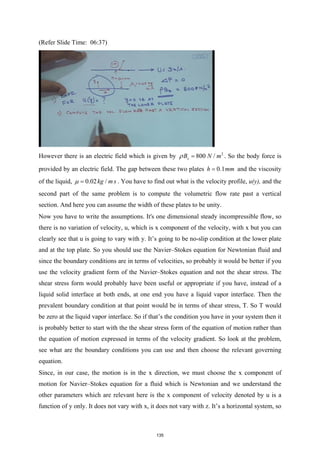 (Refer Slide Time: 06:37)
However there is an electric field which is given by 2
800 /
x
B N m
ρ = . So the body force is
provided by an electric field. The gap between these two plates 0.1
h mm
= and the viscosity
of the liquid, 0.02 /
kg m s
µ = . You have to find out what is the velocity profile, u(y), and the
second part of the same problem is to compute the volumetric flow rate past a vertical
section. And here you can assume the width of these plates to be unity.
Now you have to write the assumptions. It's one dimensional steady incompressible flow, so
there is no variation of velocity, u, which is x component of the velocity, with x but you can
clearly see that u is going to vary with y. It’s going to be no-slip condition at the lower plate
and at the top plate. So you should use the Navier–Stokes equation for Newtonian fluid and
since the boundary conditions are in terms of velocities, so probably it would be better if you
use the velocity gradient form of the Navier–Stokes equation and not the shear stress. The
shear stress form would probably have been useful or appropriate if you have, instead of a
liquid solid interface at both ends, at one end you have a liquid vapor interface. Then the
prevalent boundary condition at that point would be in terms of shear stress, T. So T would
be zero at the liquid vapor interface. So if that’s the condition you have in your system then it
is probably better to start with the the shear stress form of the equation of motion rather than
the equation of motion expressed in terms of the velocity gradient. So look at the problem,
see what are the boundary conditions you can use and then choose the relevant governing
equation.
Since, in our case, the motion is in the x direction, we must choose the x component of
motion for Navier–Stokes equation for a fluid which is Newtonian and we understand the
other parameters which are relevant here is the x component of velocity denoted by u is a
function of y only. It does not vary with x, it does not vary with z. It’s a horizontal system, so
135
 