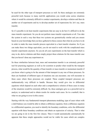 be used for the other type of transport processes as well. So these analogies are extremely
powerful tools because in many real-life applications you would come across situations
where it would be extremely difficult to conduct experiments, develop a relation and then do
another set of experiments and try to develop another set of expressions for, let’s say, mass
transfer.
So it’s possible to do heat transfer experiments that are easy to do but it’s difficult to do the
mass transfer experiment. So you do not perform mass transfer experiments at all. You take
the system in such a way that these two systems are geometrically similar and you ensure
based on your knowledge that you have gathered in these courses that what do you have to do
in order to make the mass transfer process equivalent to a heat transfer situation. So if you
can make these two things equivalent, you do not need to work with the complicated mass
transfer experiments anymore. So you do all your experiments on the heat transfer which is
easy to do, derive relations and then simply project these relations for the mass transfer case
that you haven’t done any experiment on.
So these similarities between heat, mass and momentum transfer is an extremely powerful
tool for practicing engineers as well as for scientists to predict what would be the transport
process, what would be the quantity of heat transfer or mass transfer or momentum transfer if
you know what is going to be the amount of that transport in any one of these processes. So
there are hundreds of different types of situations one can encounter, one will encounter in
these cases where these processes are coupled. These coupled transport processes are
mathematically very difficult to handle. Because they would give rise to differential
equations which depend on each other and a comprehensive solution of those cases in many
of the situations would be extremely difficult. So, these analogies give us a powerful tool to
analyze, to understand and to obtain results for similar such cases. So in a nutshell, that is
what we are going to cover in this course.
Starting with the very fundamental transport phenomena modeling, type of cases where with
a shell balence you would be able to obtain a difference equation, from a difference equation
to a differential equation, you need to identify the boundary conditions, solve the differential
equation with these boundary conditions and obtain an expression of velocity. That is what
we are going to do in the first few classes. Then it would automatically automatically be
apparent that these simple approaches would not be viable for cases which are complex
10
 