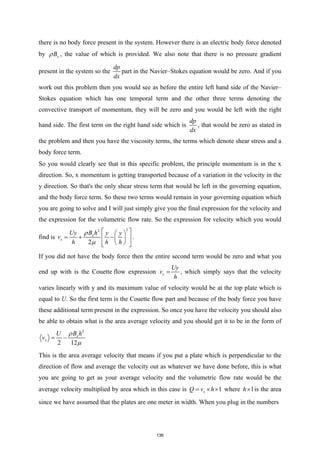 there is no body force present in the system. However there is an electric body force denoted
by x
B
ρ , the value of which is provided. We also note that there is no pressure gradient
present in the system so the
dp
dx
part in the Navier–Stokes equation would be zero. And if you
work out this problem then you would see as before the entire left hand side of the Navier–
Stokes equation which has one temporal term and the other three terms denoting the
convective transport of momentum, they will be zero and you would be left with the right
hand side. The first term on the right hand side which is
dp
dx
, that would be zero as stated in
the problem and then you have the viscosity terms, the terms which denote shear stress and a
body force term.
So you would clearly see that in this specific problem, the principle momentum is in the x
direction. So, x momentum is getting transported because of a variation in the velocity in the
y direction. So that's the only shear stress term that would be left in the governing equation,
and the body force term. So these two terms would remain in your governing equation which
you are going to solve and I will just simply give you the final expression for the velocity and
the expression for the volumetric flow rate. So the expression for velocity which you would
find is
2
2
2
x
x
B h
Uy y y
v
h h h
ρ
µ
 
 
=
+ −
 
 
 
 
 
.
If you did not have the body force then the entire second term would be zero and what you
end up with is the Couette flow expression x
Uy
v
h
= , which simply says that the velocity
varies linearly with y and its maximum value of velocity would be at the top plate which is
equal to U. So the first term is the Couette flow part and because of the body force you have
these additional term present in the expression. So once you have the velocity you should also
be able to obtain what is the area average velocity and you should get it to be in the form of
2
2 12
x
x
B h
U
v
ρ
µ
= −
This is the area average velocity that means if you put a plate which is perpendicular to the
direction of flow and average the velocity out as whatever we have done before, this is what
you are going to get as your average velocity and the volumetric flow rate would be the
average velocity multiplied by area which in this case is 1
x
Q v h
= × × where 1
h× is the area
since we have assumed that the plates are one meter in width. When you plug in the numbers
136
 