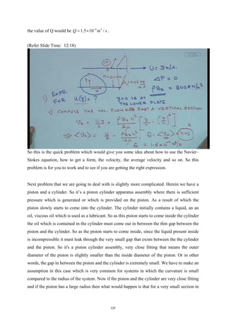 the value of Q would be 4 3
1.5 10 /
Q m s
−
= × .
(Refer Slide Time: 12:18)
So this is the quick problem which would give you some idea about how to use the Navier–
Stokes equation, how to get a form, the velocity, the average velocity and so on. So this
problem is for you to work and to see if you are getting the right expression.
Next problem that we are going to deal with is slightly more complicated. Herein we have a
piston and a cylinder. So it’s a piston cylinder apparatus assembly where there is sufficient
pressure which is generated or which is provided on the piston. As a result of which the
piston slowly starts to come into the cylinder. The cylinder initially contains a liquid, an an
oil, viscous oil which is used as a lubricant. So as this piston starts to come inside the cylinder
the oil which is contained in the cylinder must come out in between the thin gap between the
piston and the cylinder. So as the piston starts to come inside, since the liquid present inside
is incompressible it must leak through the very small gap that exists between the the cylinder
and the piston. So it's a piston cylinder assembly, very close fitting that means the outer
diameter of the piston is slightly smaller than the inside diameter of the piston. Or in other
words, the gap in between the piston and the cylinder is extremely small. We have to make an
assumption in this case which is very common for systems in which the curvature is small
compared to the radius of the system. Now if the piston and the cylinder are very close fitting
and if the piston has a large radius then what would happen is that for a very small section in
137
 