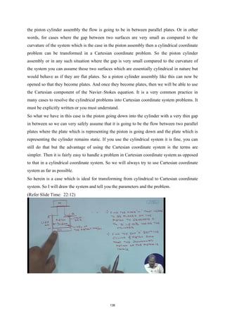 the piston cylinder assembly the flow is going to be in between parallel plates. Or in other
words, for cases where the gap between two surfaces are very small as compared to the
curvature of the system which is the case in the piston assembly then a cylindrical coordinate
problem can be transformed in a Cartesian coordinate problem. So the piston cylinder
assembly or in any such situation where the gap is very small compared to the curvature of
the system you can assume those two surfaces which are essentially cylindrical in nature but
would behave as if they are flat plates. So a piston cylinder assembly like this can now be
opened so that they become plates. And once they become plates, then we will be able to use
the Cartesian component of the Navier–Stokes equation. It is a very common practice in
many cases to resolve the cylindrical problems into Cartesian coordinate system problems. It
must be explicitly written or you must understand.
So what we have in this case is the piston going down into the cylinder with a very thin gap
in between so we can very safely assume that it is going to be the flow between two parallel
plates where the plate which is representing the piston is going down and the plate which is
representing the cylinder remains static. If you use the cylindrical system it is fine, you can
still do that but the advantage of using the Cartesian coordinate system is the terms are
simpler. Then it is fairly easy to handle a problem in Cartesian coordinate system as opposed
to that in a cylindrical coordinate system. So we will always try to use Cartesian coordinate
system as far as possible.
So herein is a case which is ideal for transforming from cylindrical to Cartesian coordinate
system. So I will draw the system and tell you the parameters and the problem.
(Refer Slide Time: 22:12)
138
 