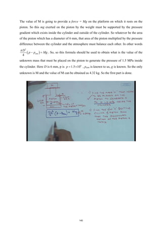The value of M is going to provide a force = Mg on the platform on which it rests on the
piston. So this mg exerted on the piston by the weight must be supported by the pressure
gradient which exists inside the cylinder and outside of the cylinder. So whatever be the area
of the piston which has a diameter of 6 mm, that area of the piston multiplied by the pressure
difference between the cylinder and the atmosphere must balance each other. In other words
( )
2
4
atm
D
p p Mg
π
− =
. So, so this formula should be used to obtain what is the value of the
unknown mass that must be placed on the piston to generate the pressure of 1.5 MPa inside
the cylinder. Here D is 6 mm, p is 6
1.5 10
p
= × , patm is known to us, g is known. So the only
unknown is M and the value of M can be obtained as 4.32 kg. So the first part is done.
140
 