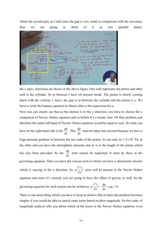 About the second part, as I said since the gap is very small in comparison with the curvature,
then we are going to think of it as two parallel plates,
the x and y directions are shown in the above figure. One wall represents the piston and other
wall is the cylinder. So in between I have oil present inside. The piston is slowly coming
down with the velocity 1 mm/s, the gap in in between the cylinder and the piston is a. We
have to write the balance equation to obtain what is the expression for a.
Now you can clearly see that as the motion is in the y direction, you have to choose the y
component of Navier–Stokes equation and as before it’s a steady state 1D flow problem and
therefore the entire left hand of Navier–Stokes equation would be equal to zero. So what you
have on the right hand side is the
dp
dx
. This
dp
dx
must be taken into account because we have a
huge pressure gradient in between the two ends of the piston. At one end, its 6
1.5 10
× Pa; at
the other end you have the atmospheric pressure and dx is is the length of the piston which
has also been provided. So the
dp
dx
term cannot be neglected. It must be there in the
governing equation. Then you have the viscous term in which you have y directional velocity
which is varying in the x direction. So
2
2
y
v
x
µ
∂
∂
term will be present in the Navier–Stokes
equation and since it’s vertical, you are going to have the effect of gravity as well. So the
governing equation for such system can be written as
2
2
0
y
v dp
g
x dx
µ ρ
∂
− + =
∂
.
There is one more thing which you have to keep in mind is that at times the problem becomes
simpler if you would be able to cancel some terms based on their magnitude. So this order of
magnitude analysis tells you about which of the terms in the Navier–Stokes equation, even
141
 