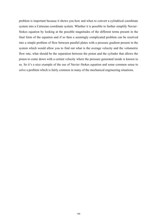 problem is important because it shows you how and when to convert a cylindrical coordinate
system into a Cartesian coordinate system. Whether it is possible to further simplify Navier–
Stokes equation by looking at the possible magnitudes of the different terms present in the
final form of the equation and if so then a seemingly complicated problem can be resolved
into a simple problem of flow between parallel plates with a pressure gradient present in the
system which would allow you to find out what is the average velocity and the volumetric
flow rate, what should be the separation between the piston and the cylinder that allows the
piston to come down with a certain velocity where the pressure generated inside is known to
us. So it’s a nice example of the use of Navier–Stokes equation and some common sense to
solve a problem which is fairly common in many of the mechanical engineering situations.
144
 