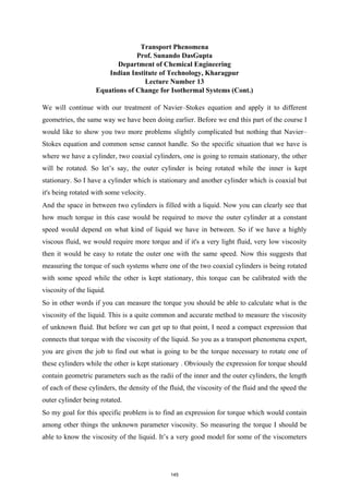 Transport Phenomena
Prof. Sunando DasGupta
Department of Chemical Engineering
Indian Institute of Technology, Kharagpur
Lecture Number 13
Equations of Change for Isothermal Systems (Cont.)
We will continue with our treatment of Navier–Stokes equation and apply it to different
geometries, the same way we have been doing earlier. Before we end this part of the course I
would like to show you two more problems slightly complicated but nothing that Navier–
Stokes equation and common sense cannot handle. So the specific situation that we have is
where we have a cylinder, two coaxial cylinders, one is going to remain stationary, the other
will be rotated. So let’s say, the outer cylinder is being rotated while the inner is kept
stationary. So I have a cylinder which is stationary and another cylinder which is coaxial but
it's being rotated with some velocity.
And the space in between two cylinders is filled with a liquid. Now you can clearly see that
how much torque in this case would be required to move the outer cylinder at a constant
speed would depend on what kind of liquid we have in between. So if we have a highly
viscous fluid, we would require more torque and if it's a very light fluid, very low viscosity
then it would be easy to rotate the outer one with the same speed. Now this suggests that
measuring the torque of such systems where one of the two coaxial cylinders is being rotated
with some speed while the other is kept stationary, this torque can be calibrated with the
viscosity of the liquid.
So in other words if you can measure the torque you should be able to calculate what is the
viscosity of the liquid. This is a quite common and accurate method to measure the viscosity
of unknown fluid. But before we can get up to that point, I need a compact expression that
connects that torque with the viscosity of the liquid. So you as a transport phenomena expert,
you are given the job to find out what is going to be the torque necessary to rotate one of
these cylinders while the other is kept stationary . Obviously the expression for torque should
contain geometric parameters such as the radii of the inner and the outer cylinders, the length
of each of these cylinders, the density of the fluid, the viscosity of the fluid and the speed the
outer cylinder being rotated.
So my goal for this specific problem is to find an expression for torque which would contain
among other things the unknown parameter viscosity. So measuring the torque I should be
able to know the viscosity of the liquid. It’s a very good model for some of the viscometers
145
 