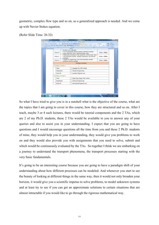 geometric, complex flow type and so on, so a generalized approach is needed. And we come
up with Navier Stokes equation.
(Refer Slide Time: 26:32)
So what I have tried to give you is in a nutshell what is the objective of the course, what are
the topics that I am going to cover in this course, how they are structured and so on. After I
teach, maybe 3 or 4 such lectures, there would be tutorial components and the 2 TAs, which
are 2 of my Ph.D. students, these 2 TAs would be available to you to answer any of your
queries and also to assist you in your understanding. I expect that you are going to have
questions and I would encourage questions all the time from you and these 2 Ph.D. students
of mine, they would help you in your understanding, they would give you problems to work
on and they would also provide you with assignments that you need to solve, submit and
which would be continuously evaluated by the TAs. So together I think we are embarking on
a journey to understand the transport phenomena, the transport processes starting with the
very basic fundamentals.
It’s going to be an interesting course because you are going to have a paradigm shift of your
understanding about how different processes can be modeled. And whenever you start to see
the beauty of looking at different things in the same way, then it would not only broaden your
horizon, it would give you a scientific impetus to solve problems, to model unknown systems
and at least try to see if you can get an approximate solutions to certain situations that are
almost intractable if you would like to go through the rigorous mathematical way.
11
 