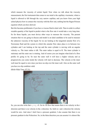 which measure the viscosity of certain liquid. Now when we talk about the viscosity
measurement, the first instrument that comes to our mind is the capillary viscometer, where a
liquid is allowed to fall through the very narrow capillary and you know from your high
school physics how to connect the viscosity with the flow rate, nothing but the Hagen Poisson
equation which you have derived.
But this becomes problematic if you have a viscous fluid to deal with. Then in order to collect
sizeable quantity of the liquid to predict what is the flow rate it would take a very long time.
So for those liquids, you must device other ways to measure the viscosity. The present
situation that we are going to discuss and model is an ideal candidate to be used to measure
the unknown viscosity of the liquid. So we are looking at the tangential annular flow of a
Newtonian fluid and the system in which this annular flow takes place is in between two
cylinders and I am looking at the top and the outer cylinder is moving with an angular
velocity ω0. The inner radius is kR. The outer radius is equal to R. The inner cylinder is
stationary and the outer one is rotating. And of course you can imagine what kind of a flow
profile it's going to be. So near the outer wall it will have a higher velocity and as
progressively you come inside the velocity will start to decrease. The velocity at the inner
wall must be equal to zero since you have no-slip over the inner wall. Also on the outer wall
you have no slip condition valid.
(Refer Slide Time: 07:31)
So, you can also write that 0
r z
v v
= = . So its 1D flow that means there is no velocity in the r
direction and there is no velocity in the z direction. So, both in r and z direction the velocity
would be zero. And since I don't have a pressure gradient, I also assume that there is no
pressure gradient in the θ direction. So, in the theta direction you can assume it is almost like
146
 