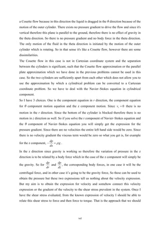 a Couette flow because in this direction the liquid is dragged in the θ direction because of the
motion of the outer cylinder. There exists no pressure gradient to drive the flow and since it's
vertical therefore this plane is parallel to the ground, therefore there is no effect of gravity in
the theta direction. So there is no pressure gradient and no body force in the theta direction.
The only motion of the fluid in the theta direction is initiated by the motion of the outer
cylinder which is rotating. So in that sense it's like a Couette flow, however there are some
dissimilarities.
The Couette flow in this case is not in Cartesian coordinate system and the separation
between the cylinders is significant, such that the Couette flow approximation or the parallel
plate approximation which we have done in the previous problems cannot be used in this
case. So the two cylinders are sufficiently apart from each other which does not allow you to
use the approximation by which a cylindrical problem can be converted to a Cartesian
coordinate problem. So we have to deal with the Navier–Stokes equation in cylindrical
component.
So I have 3 choices. One is the component equation in r direction, the component equation
for θ component motion equation and the z component motion. Since 0
r
v = there is no
motion in the r direction. Since the bottom of the cylinder is blocked therefore there is no
motion in z direction as well. So if you solve the r component of Navier–Stokes equation and
the θ component of Navier–Stokes equation you will simply get the expression for the
pressure gradient. Since there are no velocities the entire left hand side would be zero. Since
there is no velocity gradient the viscous term would be zero so what you get is, for example
for the z component,
dp
g
dx
ρ
− =.
In the z direction since gravity is working so therefore the variation of pressure in the z
direction is to be related by a body force which in the case of the z component will simply be
the gravity. So for
dp
dr
and
dp
dz
, the corresponding body forces, in one case it will be the
centrifugal force, and in other case it’s going to be the gravity force, So these can be used to
obtain the pressure but these two expressions tell us nothing about the velocity expression.
But my aim is to obtain the expression for velocity and somehow connect this velocity
expression or the gradient of the velocity to the shear stress prevalent in the system. Once I
have the shear stress evaluated, from the known expression of velocity I should be able to
relate this shear stress to force and then force to torque. That is the approach that we should
147
 