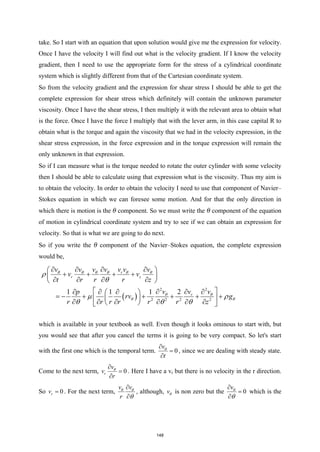 take. So I start with an equation that upon solution would give me the expression for velocity.
Once I have the velocity I will find out what is the velocity gradient. If I know the velocity
gradient, then I need to use the appropriate form for the stress of a cylindrical coordinate
system which is slightly different from that of the Cartesian coordinate system.
So from the velocity gradient and the expression for shear stress I should be able to get the
complete expression for shear stress which definitely will contain the unknown parameter
viscosity. Once I have the shear stress, I then multiply it with the relevant area to obtain what
is the force. Once I have the force I multiply that with the lever arm, in this case capital R to
obtain what is the torque and again the viscosity that we had in the velocity expression, in the
shear stress expression, in the force expression and in the torque expression will remain the
only unknown in that expression.
So if I can measure what is the torque needed to rotate the outer cylinder with some velocity
then I should be able to calculate using that expression what is the viscosity. Thus my aim is
to obtain the velocity. In order to obtain the velocity I need to use that component of Navier–
Stokes equation in which we can foresee some motion. And for that the only direction in
which there is motion is the θ component. So we must write the θ component of the equation
of motion in cylindrical coordinate system and try to see if we can obtain an expression for
velocity. So that is what we are going to do next.
So if you write the θ component of the Navier–Stokes equation, the complete expression
would be,
( )
2 2
2 2 2 2
1 1 1 2
r
r z
r
v v v v v v v
v v
t r r r z
v v
v
p
rv g
r r r r r r z
θ θ θ θ θ θ
θ θ
θ θ
ρ
θ
µ ρ
θ θ θ
∂ ∂ ∂ ∂
 
+ + + +
 
∂ ∂ ∂ ∂
 
 
∂ ∂
∂
∂ ∂ ∂
 
=
− + + + + +
 
 
∂ ∂ ∂ ∂ ∂ ∂
 
 
which is available in your textbook as well. Even though it looks ominous to start with, but
you would see that after you cancel the terms it is going to be very compact. So let's start
with the first one which is the temporal term. 0
v
t
θ
∂
=
∂
, since we are dealing with steady state.
Come to the next term, 0
r
v
v
r
θ
∂
=
∂
. Here I have a vr but there is no velocity in the r direction.
So 0
r
v = . For the next term,
v v
r
θ θ
θ
∂
∂
, although, vθ is non zero but the 0
vθ
θ
∂
=
∂
which is the
148
 