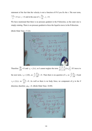 statement of the fact that the velocity is not a function of θ if you fix the r. The next term,
0
r
v v
r
θ
= as 0
r
v = and in the case of z
v
v
z
θ
∂
∂
, 0
z
v = .
We have mentioned that there is no pressure gradient in the θ direction, so the outer one is
simply rotating. There is no pressure gradient to force the liquid to move in the θ direction.
(Refer Slide Time: 17:23)
Therefore 0
p
θ
∂
=
∂
and ( )
v f r
θ = , so I cannot neglect the term ( )
1
rv
r r r
θ
∂ ∂
 
 
∂ ∂
 
. If I move to
the next term, ( )
v f
θ θ
≠ , so
2
2 2
1
0
v
r
θ
θ
∂
=
∂
. Then there is no question of vr, so 2
2
0
r
v
r θ
∂
=
∂
and
( )
v f z
θ ≠ , so
2
2
0
v
z
θ
∂
=
∂
. As well as there is no body force, no component of g in the θ
direction, therefore 0
gθ
ρ = . (Refer Slide Time: 18:09)
149
 