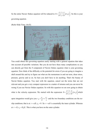 So the entire Navier–Stokes equation will be reduced to ( )
1
0 rv
r r r
θ
∂ ∂
 
=  
∂ ∂
 
. So this is your
governing equation.
(Refer Slide Time: 18:47)
You could obtain this governing equation easily starting with a general equation that takes
into account all possible variations. But you do not have these many complications so you
can directly get from the θ component of Navier–Stokes equation what is your governing
equation. Now think of the difficulty or the potential for errors if you are going to imagine a
shell around this and try to figure out what are the momentum in and out term, shear stress,
pressure, gravity and so on. So here you don't have to do anything. That's the beauty of
Navier–Stokes equation. You start with the equation, cancel out the terms that are not
relevant and you get a very compact expression in a matter of minutes and you can never be
wrong if you use Navier–Stokes equation. So with this equation we are now going to obtain
what is the velocity expression. We started with the expression ( )
1
0 rv
r r r
θ
∂ ∂
 
=  
∂ ∂
 
which
upon integration would give you 1 2
2
c c
v r
r
θ
= + and the two boundary conditions are the no-
slip conditions; that is at , 0
r R vθ
κ
= = . So r R
κ
= is essentially the inner cylinder. Whereas
at 0
,
r R v R
θ
= = Ω . This is what you have on the outer cylinder.
150
 
