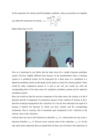 So the expression for velocity and the boundary conditions, when you put these two together
you obtain the expression of velocity,
0
1
R r
R
r R
vθ
κ
κ
κ
κ
 
Ω −
 
 
=
 
−
 
 
.
(Refer Slide Time: 21:27)
Now as I mentioned to you before that the shear stress for a simple Cartesian coordinate
system will have slightly different form because of the transformation from a Cartesian
system to a cylindrical system. So the expression for a shear stress in a cylindrical or a
spherical coordinate system would simply not be equal to μ times the velocity gradient. There
would be other components present in it and in any text you would see what the
corresponding form of the shear stress for cylindrical coordinate systems and for spherical
coordinate systems.
Here you would see that the non-zero component of the shear stress, the velocity is in the θ
direction and the θ component of momentum, because of the variation of velocity in the r
direction would get transported in the r direction. So τ has the first subscript to be equal to θ
because θ denotes the direction in which you have velocity and the corresponding
momentum. Due to viscosity, this θ momentum gets transported in the r direction as the
velocity varies in the r direction.
Velocity does not vary in the θ direction so therefore 0
θθ
τ = , velocity does not vary in the z
direction, therefore 0
zθ
τ = . However since velocity varies in the r direction, 0
rθ
τ ≠ . So the
only shear stress expression that you should find out from your text book is the expression of
151
 