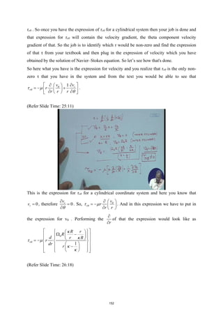 τrθ . So once you have the expression of τrθ for a cylindrical system then your job is done and
that expression for τrθ will contain the velocity gradient, the theta component velocity
gradient of that. So the job is to identify which τ would be non-zero and find the expression
of that τ from your textbook and then plug in the expression of velocity which you have
obtained by the solution of Navier–Stokes equation. So let’s see how that's done.
So here what you have is the expression for velocity and you realize that τrθ is the only non-
zero τ that you have in the system and from the text you would be able to see that
1 r
r
v v
r
r r r
θ
θ
τ µ
θ
 
∂
∂  
=
− +
 
 
∂ ∂
 
 
.
(Refer Slide Time: 25:11)
This is the expression for τrθ for a cylindrical coordinate system and here you know that
0
r
v = , therefore 0
r
v
θ
∂
=
∂
. So, r
v
r
r r
θ
θ
τ µ
∂  
= −  
∂  
. And in this expression we have to put in
the expression for vθ . Performing the
r
∂
∂
of that the expression would look like as
0
1
r
R r
R
d r R
r
dr
r
θ
κ
κ
τ µ
κ
κ
 
 
 
Ω −
 
 
 
 
 
 
= −  
 
 
 
−
 
 
 
 
 
 
(Refer Slide Time: 26:18)
152
 