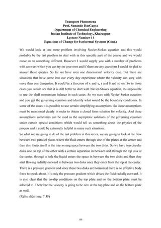 Transport Phenomena
Prof. Sunando DasGupta
Department of Chemical Engineering
Indian Institute of Technology, Kharagpur
Lecture Number 14
Equations of Change for Isothermal Systems (Cont.)
We would look at one more problem involving Navier-Stokes equation and this would
probably be the last problem to deal with in this specific part of the course and we would
move on to something different. However I would supply you with a number of problems
with answers which you can try on your own and if there are any questions I would be glad to
answer those queries. So far we have seen one dimensional velocity case. But there are
situations that have come into our every day experience where the velocity can vary with
more than one dimension. It could be a function of x and y, r and θ and so on. So in those
cases you would see that it is still better to start with Navier-Stokes equation, it's impossible
to use the shell momentum balance in such cases. So we start with Navier-Stokes equation
and you get the governing equation and identify what would be the boundary conditions. In
some of the cases it is possible to use certain simplifying assumptions. So those assumptions
must be mentioned clearly in order to obtain a closed form solution for velocity. And these
assumptions sometimes can be used as the asymptotic solutions of the governing equation
under certain special conditions which would tell us something about the physics of the
process and it could be extremely helpful in many such situations.
So what we are going to do of the last problem in this series, we are going to look at the flow
between two parallel plates where the fluid enters through one of the plates at the center and
then distributes itself in the intervening space between the two disks. So we have two circular
disks one on top of the other with a certain separation in between and through the top disk at
the center, through a hole the liquid enters the space in between the two disks and then they
start flowing radially outward in between two disks once they enter from the top at the center.
There is a pressure gradient and since these two disks are horizontal there is no effective body
force to speak about. It’s only the pressure gradient which drives the fluid radially outward. It
is also clear that the no-slip conditions on the top plate and on the bottom plate must be
adhered to. Therefore the velocity is going to be zero at the top plate and on the bottom plate
as well.
(Refer slide time: 7:38)
155
 