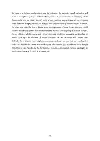 So there is a rigorous mathematical way for problems, for trying to model a situation and
there is a simpler way if you understand the process. If you understand the interplay of the
forces and if you can clearly identify under which condition a specific type of force is going
to be important and predominate, so that you need to consider only that and neglect all others.
So when you would be able to decide about the importance of these forces, then you would
see that modeling a system from the fundamental point of view is going to be a fun exercise.
So my objective of this course and I hope you would be able to appreciate and together we
would come up with solutions of unique problems that we encounter which seems very
difficult. But with your transport phenomena understanding, I am sure that we would be able
to to work together in a more structured way or solutions that you would have never thought
possible is in just these taking the three courses heat, mass, momentum transfer separately. So
unification is the key to this course, thank you.
12
 
