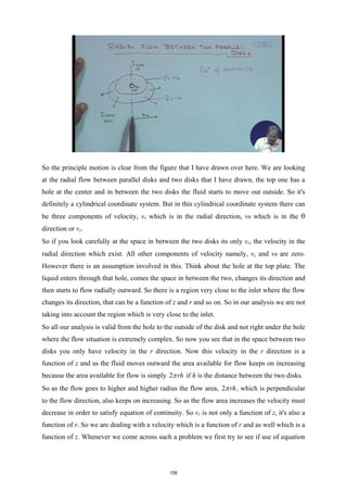 So the principle motion is clear from the figure that I have drawn over here. We are looking
at the radial flow between parallel disks and two disks that I have drawn, the top one has a
hole at the center and in between the two disks the fluid starts to move out outside. So it's
definitely a cylindrical coordinate system. But in this cylindrical coordinate system there can
be three components of velocity, vr which is in the radial direction, vθ which is in the θ
direction or vz.
So if you look carefully at the space in between the two disks its only vr, the velocity in the
radial direction which exist. All other components of velocity namely, vz and vθ are zero.
However there is an assumption involved in this. Think about the hole at the top plate. The
liquid enters through that hole, comes the space in between the two, changes its direction and
then starts to flow radially outward. So there is a region very close to the inlet where the flow
changes its direction, that can be a function of z and r and so on. So in our analysis we are not
taking into account the region which is very close to the inlet.
So all our analysis is valid from the hole to the outside of the disk and not right under the hole
where the flow situation is extremely complex. So now you see that in the space between two
disks you only have velocity in the r direction. Now this velocity in the r direction is a
function of z and as the fluid moves outward the area available for flow keeps on increasing
because the area available for flow is simply 2 rh
π if h is the distance between the two disks.
So as the flow goes to higher and higher radius the flow area, 2 rh
π , which is perpendicular
to the flow direction, also keeps on increasing. So as the flow area increases the velocity must
decrease in order to satisfy equation of continuity. So vr is not only a function of z, it's also a
function of r. So we are dealing with a velocity which is a function of r and as well which is a
function of z. Whenever we come across such a problem we first try to see if use of equation
156
 