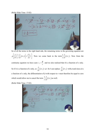 (Refer Slide Time: 15:02)
So of all the terms in the right hand side, the remaining terms in the governing equation are
( )
2
2
1 r
r
v
rv
r r r z
µ
 
∂
∂ ∂
 
+
 
 
∂ ∂ ∂
 
 
. Now we come back to the term ( )
1
r
rv
r r
∂
∂
. Now from the
continuity equation we have seen r
v
r
φ
= . and we also realized that it's a function of z only.
So if it is a function of z only, so ( )
r
rv
r
φ
∂
=
∂
. So I can replace ( )
r
rv
r
∂
∂
with ϕ and since ϕ is
a function of z only, the differentiation of ϕ with respect to r must therefore be equal to zero
which would allow me to cancel the term ( )
1
r
rv
r r
∂
∂
as well.
(Refer Slide Time: 17:03)
159
 
