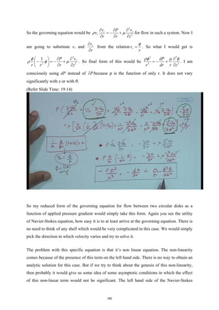 So the governing equation would be
2
2
r r
r
v v
P
v
r r z
ρ µ
∂ ∂
∂
=
− +
∂ ∂ ∂
for flow in such a system. Now I
am going to substitute vr and r
v
r
∂
∂
from the relation r
v
r
φ
= . So what I would get is
2
2 2
1 r
v
P
r r r z
φ
ρ φ µ
∂
∂
 
− =
− +
 
∂ ∂
 
. So final form of this would be
2 2
3 2
dP
r dr r z
ρφ µ φ
∂
=
− +
∂
. I am
consciously using dP instead of P
∂ because p is the function of only r. It does not vary
significantly with z or with θ.
(Refer Slide Time: 19:14)
So my reduced form of the governing equation for flow between two circular disks as a
function of applied pressure gradient would simply take this form. Again you see the utility
of Navier-Stokes equation, how easy it is to at least arrive at the governing equation. There is
no need to think of any shell which would be very complicated in this case. We would simply
pick the direction in which velocity varies and try to solve it.
The problem with this specific equation is that it’s non linear equation. The non-linearity
comes because of the presence of this term on the left hand side. There is no way to obtain an
analytic solution for this case. But if we try to think about the genesis of this non-linearity,
then probably it would give us some idea of some asymptotic conditions in which the effect
of this non-linear term would not be significant. The left hand side of the Navier-Stokes
160
 