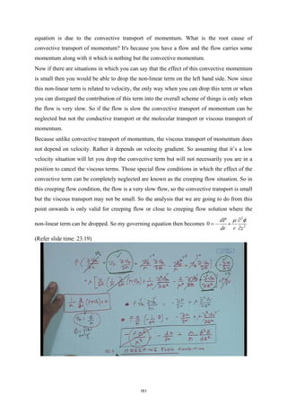 equation is due to the convective transport of momentum. What is the root cause of
convective transport of momentum? It's because you have a flow and the flow carries some
momentum along with it which is nothing but the convective momentum.
Now if there are situations in which you can say that the effect of this convective momentum
is small then you would be able to drop the non-linear term on the left hand side. Now since
this non-linear term is related to velocity, the only way when you can drop this term or when
you can disregard the contribution of this term into the overall scheme of things is only when
the flow is very slow. So if the flow is slow the convective transport of momentum can be
neglected but not the conductive transport or the molecular transport or viscous transport of
momentum.
Because unlike convective transport of momentum, the viscous transport of momentum does
not depend on velocity. Rather it depends on velocity gradient. So assuming that it’s a low
velocity situation will let you drop the convective term but will not necessarily you are in a
position to cancel the viscous terms. Those special flow conditions in which the effect of the
convective term can be completely neglected are known as the creeping flow situation. So in
this creeping flow condition, the flow is a very slow flow, so the convective transport is small
but the viscous transport may not be small. So the analysis that we are going to do from this
point onwards is only valid for creeping flow or close to creeping flow solution where the
non-linear term can be dropped. So my governing equation then becomes
2
2
0
dP
dr r z
µ φ
∂
=
− +
∂
(Refer slide time: 23.19)
161
 