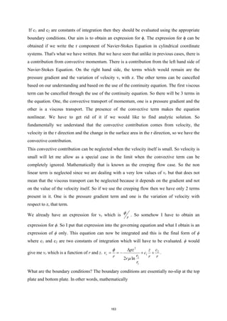 If c1 and c2 are constants of integration then they should be evaluated using the appropriate
boundary conditions. Our aim is to obtain an expression for ϕ. The expression for ϕ can be
obtained if we write the r component of Navier-Stokes Equation in cylindrical coordinate
systems. That's what we have written. But we have seen that unlike in previous cases, there is
a contribution from convective momentum. There is a contribution from the left hand side of
Navier-Stokes Equation. On the right hand side, the terms which would remain are the
pressure gradient and the variation of velocity vr with z. The other terms can be cancelled
based on our understanding and based on the use of the continuity equation. The first viscous
term can be cancelled through the use of the continuity equation. So there will be 3 terms in
the equation. One, the convective transport of momentum, one is a pressure gradient and the
other is a viscous transport. The presence of the convective term makes the equation
nonlinear. We have to get rid of it if we would like to find analytic solution. So
fundamentally we understand that the convective contribution comes from velocity, the
velocity in the r direction and the change in the surface area in the r direction, so we have the
convective contribution.
This convective contribution can be neglected when the velocity itself is small. So velocity is
small will let me allow as a special case in the limit when the convective term can be
completely ignored. Mathematically that is known as the creeping flow case. So the non
linear term is neglected since we are dealing with a very low values of vr but that does not
mean that the viscous transport can be neglected because it depends on the gradient and not
on the value of the velocity itself. So if we use the creeping flow then we have only 2 terms
present in it. One is the pressure gradient term and one is the variation of velocity with
respect to z, that term.
We already have an expression for vr which is
r
φ . So somehow I have to obtain an
expression for ϕ. So I put that expression into the governing equation and what I obtain is an
expression of ϕ only. This equation can now be integrated and this is the final form of ϕ
where c1 and c2 are two constants of integration which will have to be evaluated. ϕ would
give me vr which is a function of r and z.
2
2
1
2
1
2 ln
r
c
pz z
v c
r
r r r
r
r
φ
µ
∆
=
=
− + + .
What are the boundary conditions? The boundary conditions are essentially no-slip at the top
plate and bottom plate. In other words, mathematically
163
 