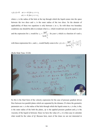 1 2
1 2
( , ) 0
r
v r z at z b for r r r
at z b for r r r
= =
+ < <
=
− < <
where r1 is the radius of the hole at the top through which the liquid comes into the space
between the two discs and r2 is the outer radius of the two discs. So the domain of
applicability of these two equations is only between r1 to r2. So with these two boundary
conditions one should be able to evaluate what is c1 which would turn out to be equal to zero
and the expression for c2 would be
2
2
2
1
2 ln
pb
c
r
r
µ
∆
= . So your vr which is a function of r and z,
with these expressions for c1 and c2 , would finally come to be
2
2
2
1
( , ) 1
2 ln
r
pb z
v r z
r b
r
r
µ
 
∆  
= −
 
 
 
 
 
.
(Refer Slide Time: 33:20)
So this is the final form of the velocity expression for the case of pressure gradient driven
flow between two parallel plates which are separated by the distance 2b where the geometric
parameters are: r1 is the radius of the hole through which the liquid comes in, r2 is the, is the,
is the outer radius of the both the plates, Δp is the applied pressure gradient and µ is the
viscosity of the liquid in between. Since we have the value of vr, it is then easy to calculate
what would be the value of Q. Because here, most of the times we are not interested in
164
 