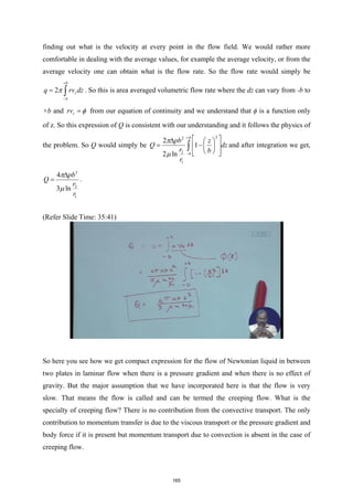 finding out what is the velocity at every point in the flow field. We would rather more
comfortable in dealing with the average values, for example the average velocity, or from the
average velocity one can obtain what is the flow rate. So the flow rate would simply be
2
b
r
b
q rv dz
π
+
−
= ∫ . So this is area averaged volumetric flow rate where the dz can vary from -b to
+b and r
rv φ
= from our equation of continuity and we understand that ϕ is a function only
of z. So this expression of Q is consistent with our understanding and it follows the physics of
the problem. So Q would simply be
2
2
2
1
2
1
2 ln
b
b
pb z
Q dz
r b
r
π
µ
+
−
 
∆  
= −
 
 
 
 
 
∫ and after integration we get,
3
2
1
4
3 ln
pb
Q
r
r
π
µ
∆
= .
(Refer Slide Time: 35:41)
So here you see how we get compact expression for the flow of Newtonian liquid in between
two plates in laminar flow when there is a pressure gradient and when there is no effect of
gravity. But the major assumption that we have incorporated here is that the flow is very
slow. That means the flow is called and can be termed the creeping flow. What is the
specialty of creeping flow? There is no contribution from the convective transport. The only
contribution to momentum transfer is due to the viscous transport or the pressure gradient and
body force if it is present but momentum transport due to convection is absent in the case of
creeping flow.
165
 