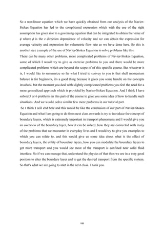 So a non-linear equation which we have quickly obtained from our analysis of the Navier-
Stokes Equation has led to the complicated expression which with the use of the right
assumption has given rise to a governing equation that can be integrated to obtain the value of
ϕ where ϕ is the z direction dependence of velocity and we can obtain the expression for
average velocity and expression for volumetric flow rate as we have done here. So this is
another nice example of the use of Navier-Stokes Equation to solve problems like this.
There can be many other problems, more complicated problems of Navier-Stokes Equation,
some of which I would try to give as exercise problems to you and there would be more
complicated problems which are beyond the scope of of this specific course. But whatever it
is, I would like to summarize so far what I tried to convey to you is that shell momentum
balance is for beginners, it's a good thing because it gives you some handle on the concepts
involved, but the moment you deal with slightly complicated problems you feel the need for a
more generalized approach which is provided by Navier-Stokes Equation. And I think I have
solved 5 or 6 problems in this part of the course to give you some idea of how to handle such
situations. And we would, solve similar few more problems in our tutorial part.
So I think I will end here and this would be like the conclusion of our part of Navier-Stokes
Equation and what I am going to do from next class onwards is try to introduce the concept of
boundary layers, which is extremely important in transport phenomena and I would give you
an overview of the boundary layer, how it can be solved, how they are connected with many
of the problems that we encounter in everyday lives and I would try to give you examples to
which you can relate to, and this would give us some idea about what is the effect of
boundary layers, the utility of boundary layers, how you can modulate the boundary layers to
get more transport and you would see most of the transport is confined near solid fluid
interface. So if we can manage that, understand the physics of that then we are in a very good
position to alter the boundary layer and to get the desired transport from the specific system.
So that's what we are going to start in the next class. Thank you.
166
 