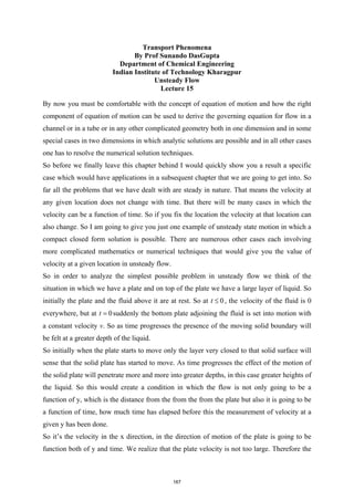 Transport Phenomena
By Prof Sunando DasGupta
Department of Chemical Engineering
Indian Institute of Technology Kharagpur
Unsteady Flow
Lecture 15
By now you must be comfortable with the concept of equation of motion and how the right
component of equation of motion can be used to derive the governing equation for flow in a
channel or in a tube or in any other complicated geometry both in one dimension and in some
special cases in two dimensions in which analytic solutions are possible and in all other cases
one has to resolve the numerical solution techniques.
So before we finally leave this chapter behind I would quickly show you a result a specific
case which would have applications in a subsequent chapter that we are going to get into. So
far all the problems that we have dealt with are steady in nature. That means the velocity at
any given location does not change with time. But there will be many cases in which the
velocity can be a function of time. So if you fix the location the velocity at that location can
also change. So I am going to give you just one example of unsteady state motion in which a
compact closed form solution is possible. There are numerous other cases each involving
more complicated mathematics or numerical techniques that would give you the value of
velocity at a given location in unsteady flow.
So in order to analyze the simplest possible problem in unsteady flow we think of the
situation in which we have a plate and on top of the plate we have a large layer of liquid. So
initially the plate and the fluid above it are at rest. So at 0
t ≤ , the velocity of the fluid is 0
everywhere, but at 0
t = suddenly the bottom plate adjoining the fluid is set into motion with
a constant velocity v. So as time progresses the presence of the moving solid boundary will
be felt at a greater depth of the liquid.
So initially when the plate starts to move only the layer very closed to that solid surface will
sense that the solid plate has started to move. As time progresses the effect of the motion of
the solid plate will penetrate more and more into greater depths, in this case greater heights of
the liquid. So this would create a condition in which the flow is not only going to be a
function of y, which is the distance from the from the from the plate but also it is going to be
a function of time, how much time has elapsed before this the measurement of velocity at a
given y has been done.
So it’s the velocity in the x direction, in the direction of motion of the plate is going to be
function both of y and time. We realize that the plate velocity is not too large. Therefore the
167
 