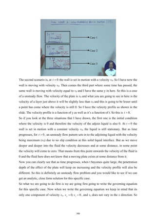 The second scenario is, at 0
t = the wall is set in motion with a velocity v0. So I have now the
wall is moving with velocity v0. Then comes the third part where some time has passed, the
same wall is moving with velocity equal to v0 and I have the same y in here. So this is a case
of a unsteady flow. The velocity of the plate is v0 and what you are going to see in here is the
velocity of a layer just above it will be slightly less than v0 and this is going to be lesser until
a point has come where the velocity is still 0. So I have the velocity profile as shown in the
slide. The velocity profile is a function of y as well as it’s a function of t. So this is 0
t > .
So if you look at the three situations that I have drawn, the first one is the initial condition
where the velocity is 0 and therefore the velocity of the adjoin liquid is also 0. At 0
t = the
wall is set in motion with a constant velocity v0, the liquid is still stationary. But as time
progresses, for 0
t > , an unsteady flow pattern sets in to the adjoining liquid with the velocity
being maximum (v0) due to no slip condition at this solid liquid interface. But as we move
deeper and deeper into the fluid the velocity decreases and at some distance, in some point
the velocity will come to zero. That means from this point onwards the velocity of the fluid is
0 and the fluid here does not know that a moving plate exists at some distance from it.
Now you can clearly see that as time progresses, when t becomes quite large, the penetration
depth of the effect of the plate will keep on increasing and the velocity profile will also be
different. So this is definitely an unsteady flow problem and you would like to see if we can
get an analytic, close form solution for this specific case.
So what we are going to do first is we are going first going to write the governing equation
for this specific case. Now when we write the governing equation we keep in mind that its
only one component of velocity vx, 0; 0
y z
v v
= = , and vx does not vary in the x direction. So
Case 1
Case 2
Case 3
169
 