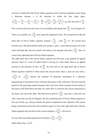 you have to think about the Navier Stokes equation in the Cartesian coordinate system along
x direction, because x is the direction in which the flow takes place.
2 2 2
2 2 2
x x x x x x x
x y z x
v v v v v v v
p
v v v g
t x y z x x y z
ρ µ ρ
 
 
∂ ∂ ∂ ∂ ∂ ∂ ∂
∂
+ + + =
− + + + +
   
∂ ∂ ∂ ∂ ∂ ∂ ∂ ∂
   
The first term is x
v
t
∂
∂
.
Now in all our previous cases since we were dealing with steady state x
v
t
∂
∂
was set equal to 0.
There is a ρ outside. So, x
v
t
ρ
∂
∂
term cannot be neglected in here. The second term on the left
hand side of Navier Stokes equation contains x
x
v
v
x
∂
∂
, since 0
x
v
x
∂
=
∂
, the second term
becomes zero. The third and the fourth term contain vy and vz , since both are equal to 0, in the
entire left hand side only term which will remain is the unsteady state term x
v
t
ρ
∂
∂
. Now we
come to the right hand side of Navier Stokes equation.
The right hand side of the Navier Stokes equation the first term is the gradient of applied
pressure. Since it’s a case of a plate which is moving in a static liquid, there is no applied
pressure in the direction of flow. So
p
x
∂
∂
, the first term on the right hand side of Navier
Stokes equation would be 0. Then comes the viscous terms. Since vx does not vary with x,
2
2
0
x
v
x
µ
∂
=
∂
.
2
2
x
v
y
µ
∂
∂
denotes the transport of molecular momentum in a direction
perpendicular to the motion in the x direction that means in the y direction. This term must be
present in the governing equation because that is the term which accounts for the motion of
the layers of the fluid above the plate. So, entire flow is caused by the viscous interaction of
the layers, one top of the other. The third term would be
2
2
x
v
z
µ
∂
∂
and since vx does not very
with z that term can also be dropped. The last remaining term of Navier Stokes equation in
this case will be x
g
ρ where gx denotes the gravity component in the x direction. This system
being a horizontal system this term would be equal to 0. So in the right hand side of Navier
Stokes equation only one term of the viscous transport,
2
2
x
v
y
µ
∂
∂
will survive.
So your entire governing equation now becomes
2
2
x x
v v
t y
ρ µ
∂ ∂
=
∂ ∂
.
(Refer Slide Time: 13:55)
170
 