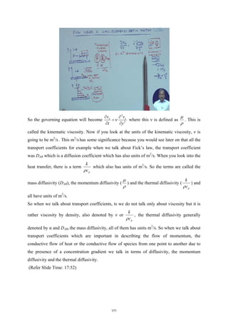 So the governing equation will become
2
2
x x
v v
t y
ν
∂ ∂
=
∂ ∂
where this ν is defined as
µ
ρ
. This is
called the kinematic viscosity. Now if you look at the units of the kinematic viscosity, ν is
going to be m2
/s . This m2
/s has some significance because you would see later on that all the
transport coefficients for example when we talk about Fick’s law, the transport coefficient
was DAB which is a diffusion coefficient which has also units of m2
/s. When you look into the
heat transfer, there is a term
p
k
c
ρ
which also has units of m2
/s. So the terms are called the
mass diffusivity (DAB), the momentum diffusivity (
µ
ρ
) and the thermal diffusivity (
p
k
c
ρ
) and
all have units of m2
/s.
So when we talk about transport coefficients, ts we do not talk only about viscosity but it is
rather viscosity by density, also denoted by ν or
p
k
c
ρ
, the thermal diffusivity generally
denoted by α and DAB, the mass diffusivity, all of them has units m2
/s. So when we talk about
transport coefficients which are important in describing the flow of momentum, the
conductive flow of heat or the conductive flow of species from one point to another due to
the presence of a concentration gradient we talk in terms of diffusivity, the momentum
diffusivity and the thermal diffusivity.
(Refer Slide Time: 17:52)
171
 
