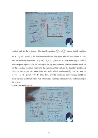 coming back to the problem, this specific equation
2
2
x x
v v
t y
ν
∂ ∂
=
∂ ∂
has an initial condition
0, 0
x
t v for all y
≤ = . So this is essentially the first figure which I have drawn at 0
t ≤ .
And the boundary condition 1 is 0
0, 0
x
y v v for all t
= = > . That means at y = 0 the vx
will always be equal to v0 or the velocity of the top plate due to no slip condition for any t >0.
So the boundary condition 1 refers to the region near the wall and the boundary condition 2
refers to the region far away from the wall, which mathematically can be seen as
, 0 0
x
y v for all t
=
∞ = > . So these three are the initial and the boundary conditions
those we must use to solve this PDE which are a statement of our physical understanding of
the system.
(Refer Slide Time: 19:26)
172
 