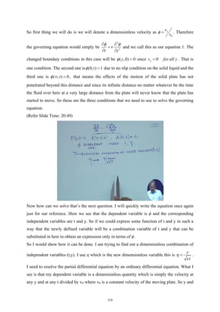 So first thing we will do is we will denote a dimensionless velocity as
0
x
v
v
φ = . Therefore
the governing equation would simply be
2
2
t y
φ φ
ν
∂ ∂
=
∂ ∂
and we call this as our equation 1. The
changed boundary conditions in this case will be ( ,0) 0
y
φ = since 0
x
v for all y
= . That is
one condition. The second one is (0, ) 1
t
φ = due to no slip condition on the solid liquid and the
third one is ( , ) 0
t
φ ∞ =
, that means the effects of the motion of the solid plate has not
penetrated beyond this distance and since its infinite distance no matter whatever be the time
the fluid over here at a very large distance from the plate will never know that the plate has
started to move. So these are the three conditions that we need to use to solve the governing
equation.
(Refer Slide Time: 20:49)
Now how can we solve that’s the next question. I will quickly write the equation once again
just for our reference. Here we see that the dependent variable is ϕ and the corresponding
independent variables are t and y. So if we could express some function of t and y in such a
way that the newly defined variable will be a combination variable of t and y that can be
substituted in here to obtain an expression only in terms of ϕ.
So I would show how it can be done. I am trying to find out a dimensionless combination of
independent variables (t,y). I use η which is the new dimensionless variable this is
y
t
η
ν
= .
I need to resolve the partial differential equation by an ordinary differential equation. What I
see is that my dependent variable is a dimensionless quantity which is simply the velocity at
any y and at any t divided by v0 where v0 is a constant velocity of the moving plate. So y and
173
 