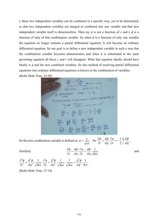 t, these two independent variables can be combined in a specific way, yet to be determined,
so that two independent variables are merged or combined into one variable and that new
independent variable itself is dimensionless. Then my ϕ is not a function of y and t, ϕ is a
function of only of that combination variable. So when ϕ is a function of only one variable
the equation no longer remains a partial differential equation. It will become an ordinary
differential equation. So our goal is to define a new independent variable in such a way that
the combination variable becomes dimensionless and when it is substituted in the main
governing equation all those y and t will disappear. What that equation ideally should have
finally is ϕ and the new combined variables. So this method of resolving partial differential
equations into ordinary differential equations is known as the combination of variables.
(Refer Slide Time: 25:48)
So the new combination variable is defined as
y
t
η
ν
= . So
1
.
2
d d
t d t t d
φ φ η η φ
η η
∂ ∂
= = −
∂ ∂
.
Similarly
1
.
4
d d
y d y d t
φ φ η φ
η η ν
∂ ∂
= =
∂ ∂
and
2 2 2 2
2 2 2 2
1 1 1 1
. . . . .
4
4 4 4
d d d
y d y d d t
t t t
φ φ η φ φ
η η η ν
ν ν ν
∂ ∂
= = =
∂ ∂
.
(Refer Slide Time: 27:18)
174
 