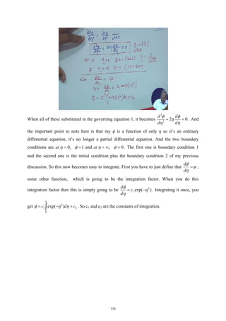 When all of these substituted in the governing equation 1, it becomes
2
2
2 0
d d
d d
φ φ
η
η η
+ =
. And
the important point to note here is that my ϕ is a function of only η so it’s an ordinary
differential equation, it’s no longer a partial differential equation. And the two boundary
conditions are 0, 1
at η φ
= = and , 0
at η φ
=
∞ =
. The first one is boundary condition 1
and the second one is the initial condition plus the boundary condition 2 of my previous
discussion. So this now becomes easy to integrate. First you have to just define that
d
d
φ
ψ
η
= ,
some other function, which is going to be the integration factor. When you do this
integration factor then this is simply going to be 2
1 exp( )
d
c
d
φ
η
η
= − . Integrating it once, you
get 2
1 2
0
exp( )
c d c
η
φ η η
= − +
∫ . So c1 and c2 are the constants of integration.
175
 