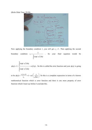 (Refer Slide Time: 29:20)
Now applying the boundary condition 1, you will get 2 1
c = . Then applying the second
boundary condition 1
2
0
1
exp( )
c
d
η η
∞
=
−
∫
. So your final equation would be
2
0
2
0
exp( )
( ) 1 ( )
exp( )
d
erf
d
η
η η
φ η η
η η
∞
−
=
− =
−
∫
∫
. So this is called the error function and your ( )
φ η is going
to be
0
( , )
( ) 1
4
x
v y t y
erf
v t
φ η
ν
 
= = −  
 
. So this is a complete expression in terms of a known
mathematical function which is error function and there is one more property of error
function which I must say before I conclude this.
176
 
