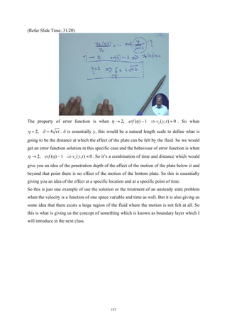 (Refer Slide Time: 31:20)
The property of error function is when 2, ( ) ~1 ( , ) 0
x
erf v y t
η η
→ ⇒ ≈ . So when
2, 4 t
η δ ν
= = . δ is essentially y, this would be a natural length scale to define what is
going to be the distance at which the effect of the plate can be felt by the fluid. So we would
get an error function solution in this specific case and the behaviour of error function is when
2, ( ) ~1 ( , ) 0
x
erf v y t
η η
→ ⇒ ≈ . So it’s a combination of time and distance which would
give you an idea of the penetration depth of the effect of the motion of the plate below it and
beyond that point there is no effect of the motion of the bottom plate. So this is essentially
giving you an idea of the effect at a specific location and at a specific point of time.
So this is just one example of use the solution or the treatment of an unsteady state problem
when the velocity is a function of one space variable and time as well. But it is also giving us
some idea that there exists a large region of the fluid where the motion is not felt at all. So
this is what is giving us the concept of something which is known as boundary layer which I
will introduce in the next class.
177
 