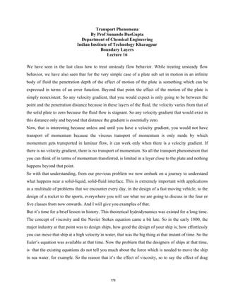 Transport Phenomena
By Prof Sunando DasGupta
Department of Chemical Engineering
Indian Institute of Technology Kharagpur
Boundary Layers
Lecture 16
We have seen in the last class how to treat unsteady flow behavior. While treating unsteady flow
behavior, we have also seen that for the very simple case of a plate sub set in motion in an infinite
body of fluid the penetration depth of the effect of motion of the plate is something which can be
expressed in terms of an error function. Beyond that point the effect of the motion of the plate is
simply nonexistent. So any velocity gradient, that you would expect is only going to be between the
point and the penetration distance because in these layers of the fluid, the velocity varies from that of
the solid plate to zero because the fluid flow is stagnant. So any velocity gradient that would exist in
this distance only and beyond that distance the gradient is essentially zero.
Now, that is interesting because unless and until you have a velocity gradient, you would not have
transport of momentum because the viscous transport of momentum is only mode by which
momentum gets transported in laminar flow, it can work only when there is a velocity gradient. If
there is no velocity gradient, there is no transport of momentum. So all the transport phenomenon that
you can think of in terms of momentum transferred, is limited in a layer close to the plate and nothing
happens beyond that point.
So with that understanding, from our previous problem we now embark on a journey to understand
what happens near a solid-liquid, solid-fluid interface. This is extremely important with applications
in a multitude of problems that we encounter every day, in the design of a fast moving vehicle, to the
design of a rocket to the sports, everywhere you will see what we are going to discuss in the four or
five classes from now onwards. And I will give you examples of that.
But it’s time for a brief lesson in history. This theoretical hydrodynamics was existed for a long time.
The concept of viscosity and the Navier Stokes equation came a bit late. So in the early 1800, the
major industry at that point was to design ships, how good the design of your ship is, how effortlessly
you can move that ship at a high velocity in water, that was the big thing at that instant of time. So the
Euler’s equation was available at that time. Now the problem that the designers of ships at that time,
is that the existing equations do not tell you much about the force which is needed to move the ship
in sea water, for example. So the reason that it’s the effect of viscosity, so to say the effect of drag
178
 