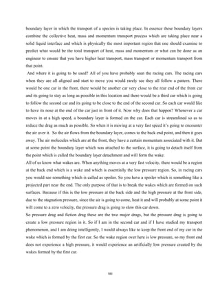boundary layer in which the transport of a species is taking place. In essence these boundary layers
combine the collective heat, mass and momentum transport process which are taking place near a
solid liquid interface and which is physically the most important region that one should examine to
predict what would be the total transport of heat, mass and momentum or what can be done as an
engineer to ensure that you have higher heat transport, mass transport or momentum transport from
that point.
And where it is going to be used? All of you have probably seen the racing cars. The racing cars
when they are all aligned and start to move you would rarely see they all follow a pattern. There
would be one car in the front, there would be another car very close to the rear end of the front car
and its going to stay as long as possible in this location and there would be a third car which is going
to follow the second car and its going to be close to the end of the second car. So each car would like
to have its nose at the end of the car just in front of it. Now why does that happen? Whenever a car
moves in at a high speed, a boundary layer is formed on the car. Each car is streamlined so as to
reduce the drag as much as possible. So when it is moving at a very fast speed it’s going to encounter
the air over it. So the air flows from the boundary layer, comes to the back end point, and then it goes
away. The air molecules which are at the front, they have a certain momentum associated with it. But
at some point the boundary layer which was attached to the surface, it is going to detach itself from
the point which is called the boundary layer detachment and will form the wake.
All of us know what wakes are. When anything moves at a very fast velocity, there would be a region
at the back end which is a wake and which is essentially the low pressure region. So, in racing cars
you would see something which is called as spoiler. So you have a spoiler which is something like a
projected part near the end. The only purpose of that is to break the wakes which are formed on such
surfaces. Because if this is the low pressure at the back side and the high pressure at the front side,
due to the stagnation pressure, since the air is going to come, heat it and will probably at some point it
will come to a zero velocity, the pressure drag is going to slow this car down.
So pressure drag and fiction drag these are the two major drags, but the pressure drag is going to
create a low pressure region in it. So if I am in the second car and if I have studied my transport
phenomenon, and I am doing intelligently, I would always like to keep the front end of my car in the
wake which is formed by the first car. So the wake region over here is low pressure, so my front end
does not experience a high pressure, it would experience an artificially low pressure created by the
wakes formed by the first car.
180
 