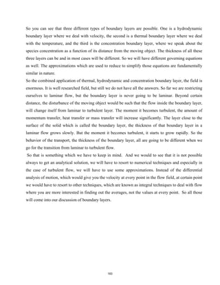 So you can see that three different types of boundary layers are possible. One is a hydrodynamic
boundary layer where we deal with velocity, the second is a thermal boundary layer where we deal
with the temperature, and the third is the concentration boundary layer, where we speak about the
species concentration as a function of its distance from the moving object. The thickness of all these
three layers can be and in most cases will be different. So we will have different governing equations
as well. The approximations which are used to reduce to simplify those equations are fundamentally
similar in nature.
So the combined application of thermal, hydrodynamic and concentration boundary layer, the field is
enormous. It is well researched field, but still we do not have all the answers. So far we are restricting
ourselves to laminar flow, but the boundary layer is never going to be laminar. Beyond certain
distance, the disturbance of the moving object would be such that the flow inside the boundary layer,
will change itself from laminar to turbulent layer. The moment it becomes turbulent, the amount of
momentum transfer, heat transfer or mass transfer will increase significantly. The layer close to the
surface of the solid which is called the boundary layer, the thickness of that boundary layer in a
laminar flow grows slowly. But the moment it becomes turbulent, it starts to grow rapidly. So the
behavior of the transport, the thickness of the boundary layer, all are going to be different when we
go for the transition from laminar to turbulent flow.
So that is something which we have to keep in mind. And we would to see that it is not possible
always to get an analytical solution, we will have to resort to numerical techniques and especially in
the case of turbulent flow, we will have to use some approximations. Instead of the differential
analysis of motion, which would give you the velocity at every point in the flow field, at certain point
we would have to resort to other techniques, which are known as integral techniques to deal with flow
where you are more interested in finding out the averages, not the values at every point. So all those
will come into our discussion of boundary layers.
183
 