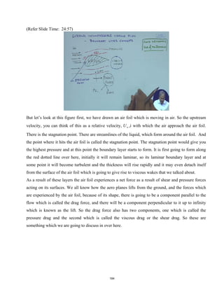 (Refer Slide Time: 24:57)
But let’s look at this figure first, we have drawn an air foil which is moving in air. So the upstream
velocity, you can think of this as a relative velocity, U∞ ,i with which the air approach the air foil.
There is the stagnation point. There are streamlines of the liquid, which form around the air foil. And
the point where it hits the air foil is called the stagnation point. The stagnation point would give you
the highest pressure and at this point the boundary layer starts to form. It is first going to form along
the red dotted line over here, initially it will remain laminar, so its laminar boundary layer and at
some point it will become turbulent and the thickness will rise rapidly and it may even detach itself
from the surface of the air foil which is going to give rise to viscous wakes that we talked about.
As a result of these layers the air foil experiences a net force as a result of shear and pressure forces
acting on its surfaces. We all know how the aero planes lifts from the ground, and the forces which
are experienced by the air foil, because of its shape, there is going to be a component parallel to the
flow which is called the drag force, and there will be a component perpendicular to it up to infinity
which is known as the lift. So the drag force also has two components, one which is called the
pressure drag and the second which is called the viscous drag or the shear drag. So these are
something which we are going to discuss in over here.
184
 