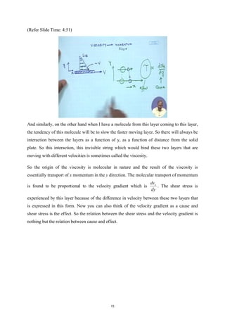 (Refer Slide Time: 4:51)
And similarly, on the other hand when I have a molecule from this layer coming to this layer,
the tendency of this molecule will be to slow the faster moving layer. So there will always be
interaction between the layers as a function of y, as a function of distance from the solid
plate. So this interaction, this invisible string which would bind these two layers that are
moving with different velocities is sometimes called the viscosity.
So the origin of the viscosity is molecular in nature and the result of the viscosity is
essentially transport of x momentum in the y direction. The molecular transport of momentum
is found to be proportional to the velocity gradient which is x
dv
dy
. The shear stress is
experienced by this layer because of the difference in velocity between these two layers that
is expressed in this form. Now you can also think of the velocity gradient as a cause and
shear stress is the effect. So the relation between the shear stress and the velocity gradient is
nothing but the relation between cause and effect.
15
 