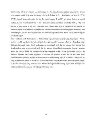 free from the effects of viscosity and for the case of a flat plate, this approach velocity and free stream
velocities are equal. In general free string velocity is defined as U∞ . So whether you write 0.99V or
0.99U∞ it really does not matter for for flat plate, because V and U∞ are same. But on a curved
surface, U∞ can be different from V. So I think the correct definition would be 0.99U∞ . We will
discuss it once again in the next class but what I have done here is introduced the concept of
boundary layers from a historical perspective, discussed some of the interesting applications of it and
started to give you the definition of what is a boundary layer thickness. There are so many things to
cover in this part.
So we will start with the thickness of the boundary layer, the approach velocity, free stream velocity
and we would see that it is very difficult to experimentally measure what is a boundary layer
thickness because it varies slowly and merges asymptotically with the free stream. So if it is varying
slowly and merging asymptotically with the free stream, it is difficult to pin point the exact location
where the velocity inside the boundary layer becomes equal to 99% of the free stream velocity. So
different methods have been suggested to address this problem where we can say with some
confidence that whatever we call as the thickness of the boundary layer, it is correct. There could be
large experimental errors to decide the location where the velocity inside the boundary layer is 99%
of the free stream velocity. So those more detailed description of boundary layers, both descriptive as
well as mathematical one, we will take up in the next class.
186
 