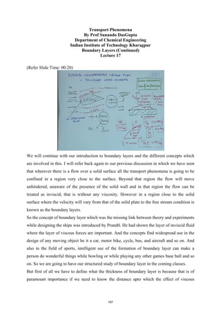 Transport Phenomena
By Prof Sunando DasGupta
Department of Chemical Engineering
Indian Institute of Technology Kharagpur
Boundary Layers (Continued)
Lecture 17
(Refer Slide Time: 00:20)
We will continue with our introduction to boundary layers and the different concepts which
are involved in this. I will refer back again to our previous discussion in which we have seen
that wherever there is a flow over a solid surface all the transport phenomena is going to be
confined in a region very close to the surface. Beyond that region the flow will move
unhindered, unaware of the presence of the solid wall and in that region the flow can be
treated as inviscid, that is without any viscosity. However in a region close to the solid
surface where the velocity will vary from that of the solid plate to the free stream condition is
known as the boundary layers.
So the concept of boundary layer which was the missing link between theory and experiments
while designing the ships was introduced by Prandtl. He had shown the layer of inviscid fluid
where the layer of viscous forces are important. And the concepts find widespread use in the
design of any moving object be it a car, motor bike, cycle, bus, and aircraft and so on. And
also in the field of sports, intelligent use of the formation of boundary layer can make a
person do wonderful things while bowling or while playing any other games base ball and so
on. So we are going to have our structured study of boundary layer in the coming classes.
But first of all we have to define what the thickness of boundary layer is because that is of
paramount importance if we need to know the distance upto which the effect of viscous
187
 