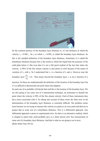 So the common practice of the boundary layer thickness is, it’s the thickness at which the
velocity 0.99
x
v U∞
= . So y at which 0.99
x
v U∞
= is called the boundary layer thickness. So
this is the standard definition of the boundary layer thickness. Sometimes it is called the
disturbance thickness because this is the extent to which the liquid feels the presence of the
solid plate below it. But even then it’s not a full proof method of the fact that where the
velocity is 99% of the free stream velocity is also prone to error because of the nature of
variation of vx with y. So I understand that vx is a function of x and y. However near the
boundary layer 0
x
v
y
∂
→
∂
. That means beyond the boundary layer vx is not a function of y
anymore. So these are mathematically the definition of the location of the boundary layer but
it’s so difficult to theoretically pin point where this happens.
So each one of us probably will decide that well this is the location of the boundary layer. We
are also going to use some sort of a measurement technique, an instrument to demark the
point where the velocity is 99% of the free stream velocity. Each of these instruments they
have errors associated with it. So taking into account of these errors the final error in the
determination of the boundary layer thickness is extremely difficult. The problem comes
more because we are trying to measure the velocity at a point or at every point and then try to
project that to some sort of a disturbance thickness. This is a differential approach. Any
differential approach is prone to experimental error. So there is an alternative method, which
is integral in nature that could probably give us a fairly decent error free measurement of
some sort of a boundary layer thickness. And that is what we are going to see in next.
(Refer Slide Time: 09:16)
189
 