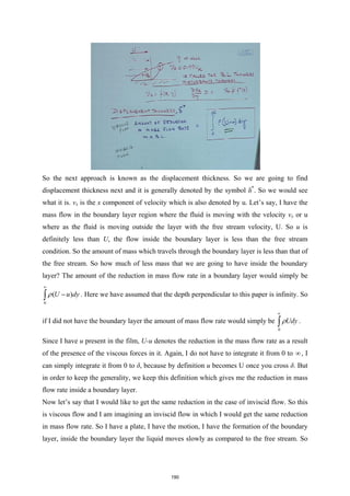 So the next approach is known as the displacement thickness. So we are going to find
displacement thickness next and it is generally denoted by the symbol δ*
. So we would see
what it is. vx is the x component of velocity which is also denoted by u. Let’s say, I have the
mass flow in the boundary layer region where the fluid is moving with the velocity vx or u
where as the fluid is moving outside the layer with the free stream velocity, U. So u is
definitely less than U, the flow inside the boundary layer is less than the free stream
condition. So the amount of mass which travels through the boundary layer is less than that of
the free stream. So how much of less mass that we are going to have inside the boundary
layer? The amount of the reduction in mass flow rate in a boundary layer would simply be
0
( )
U u dy
ρ
∞
−
∫ . Here we have assumed that the depth perpendicular to this paper is infinity. So
if I did not have the boundary layer the amount of mass flow rate would simply be
0
Udy
ρ
∞
∫ .
Since I have u present in the film, U-u denotes the reduction in the mass flow rate as a result
of the presence of the viscous forces in it. Again, I do not have to integrate it from 0 to ∞ , I
can simply integrate it from 0 to δ, because by definition u becomes U once you cross δ. But
in order to keep the generality, we keep this definition which gives me the reduction in mass
flow rate inside a boundary layer.
Now let’s say that I would like to get the same reduction in the case of inviscid flow. So this
is viscous flow and I am imagining an inviscid flow in which I would get the same reduction
in mass flow rate. So I have a plate, I have the motion, I have the formation of the boundary
layer, inside the boundary layer the liquid moves slowly as compared to the free stream. So
190
 