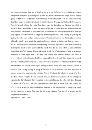 the reduction in mass flow rate is simply going to be the difference in velocity between these
two points multiplied by ρ multiplied by area. So area is fixed and this length scale is simply
going to be 0 to ∞ , to be more mathematically more correct or 0 to δ, the thickness of the
boundary layer, to make it practical. So in the viscous flow region, the liquid slows down.
Now let’s think of that the entire fluid flows over the flat plate but this time the fluid is
inviscid. But I would like to have the same difference in mass flow rate as in the case of
viscous flow. So in order to reduce the flow of fluid over the solid plate in inviscid flow the
only option available to me is simply by restricting the flow area, simply by putting the
putting the solid plate up by a certain distance. Therefore whatever was flowing below on top
of this by which I have raised that area is no longer available to the flowing fluid any more.
So in a inviscid flow if I raise the solid plate by a distance equal to *
δ , then I am essentially
making that much of area unavailable to liquid flow. So the area which is unavailable to
liquid flow is *
1
δ × because I have taken unit depth. So *
1
δ × amount of area is no longer
available to flow right now. The mass that could have moved through this area is
*
1 velocity
δ × × with which the fluid was supposed to flow through this. Since it is inviscid
flow the velocity everywhere is U∞ . So if I raise it by a distance *
δ the amount of area that I
have blocked, the velocity of the liquid through that area would have been same U∞ since it is
inviscid flow. So by raising it up by a distance *
δ the volumetric flow rate reduction is
simply going to be area times the velocity. Area is *
1
δ × and the velocity is going to be U∞ ,
the free stream velocity. It’s an inviscid flow, so there is no question of any change in
velocity. So the volumetric flow reduction on account of raising the solid plate by a distance
*
δ would be *
1 U
δ ∞
× × and the corresponding reduction in mass flow rate would be
*
1 U
δ ρ
× × × . When the reduction in mass flow rate in the inviscid flow is going to be equal
to the reduction in mass flow rate in the actual viscous flow the *
δ is known as the
displacement thickness.
(Refer Slide Time: 17:45)
191
 