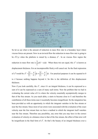 So let us see what is the amount of reduction in mass flow rate in a boundary layer where
viscous forces are present. Now in an inviscid flow the reduction in mass flow rate is going to
be *
U
δ ρ when the platform is raised by a distance *
δ . In an viscous flow region the
reduction in mass flow rate is
0
( )
U u dy
ρ
∞
−
∫ When these two are equal, this *
δ is known as
displacement thickness. For an incompressible fluid ρ will cancel out. So the final expression
of *
δ would be *
0 0
1 1
u u
dy dy
U U
δ
δ
∞
   
= − ≈ −
   
   
∫ ∫ . For practical purposes it can be equated to 0
to δ because nothing happens beyond δ. So this is the definition of this displacement
thickness.
Now if you look carefully, the *
δ , since it’s an integral thickness, it can be expressed as a
sum of it can be expressed as a sum of many such terms. Now the problem that we had in
evaluating the current value of δ is where the velocity essentially asymptotically merges to
that of the free stream. As you reach delta, u starts to become close to U and therefore the
contribution of all these terms near δ essentially becomes insignificant. So the integration has
been provided us with an opportunity in which the integrant vanishes in the free stream or
near the free stream. Since most of our errors were associated with the evaluation of the exact
velocity near the free stream here we have a method in which the integrant itself vanishes
near the free stream. Therefore any possibility, any error that you may have in the correct
evaluation of velocity at a distance close to that of the free stream, the effect of that error will
be insignificant in the final form of *
δ . So that’s the beauty of an integral thickness over a
192
 