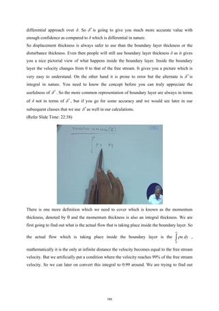 differential approach over δ. So *
δ is going to give you much more accurate value with
enough confidence as compared to δ which is differential in nature.
So displacement thickness is always safer to use than the boundary layer thickness or the
disturbance thickness. Even then people will still use boundary layer thickness δ as it gives
you a nice pictorial view of what happens inside the boundary layer. Inside the boundary
layer the velocity changes from 0 to that of the free stream. It gives you a picture which is
very easy to understand. On the other hand it is prone to error but the alternate is *
δ is
integral in nature. You need to know the concept before you can truly appreciate the
usefulness of *
δ . So the more common representation of boundary layer are always in terms
of δ not in terms of *
δ , but if you go for some accuracy and we would see later in our
subsequent classes that we use *
δ as well in our calculations.
(Refer Slide Time: 22:38)
There is one more definition which we need to cover which is known as the momentum
thickness, denoted by θ and the momentum thickness is also an integral thickness. We are
first going to find out what is the actual flow that is taking place inside the boundary layer. So
the actual flow which is taking place inside the boundary layer is the
0
u dy
ρ
∞
∫ ,
mathematically it is the only at infinite distance the velocity becomes equal to the free stream
velocity. But we artificially put a condition where the velocity reaches 99% of the free stream
velocity. So we can later on convert this integral to 0.99 around. We are trying to find out
193
 